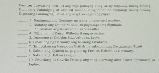 Panuto: Lagyan ng tsek (√) ang mga pahayag kung ito ay naganap noong Unang 
Digmaang Pandaigdig at ekis (x) naman kung hindi ito naganap noong Unang 
Digmaang Pandaigdig. Isulat ang sagot sa sagutang papel. 
_1. Naglunsad ang Germany ng isang unrestricted warfure. 
_2. Naitatag ang United Nations sa pagtatapos ng digmaan. 
_3. Pinirmahan ang Kasunduan sa Versailles. 
_4. Nilagdaan ni Kaiser Wilhelm II ang armistice. 
_5. Dumaong si Douglas MacArthur sa Leyte. 
_6. Pinalubog ng Germany ang barkong Lusitania. 
_7. Sinubukan ng kampo ng British na sakupin ang Dardanelles Strait. 
_8. Nabuo ang alyansa sa pagitan ng France, Britain at Germany. 
_9. Nabuo ang Balkan League. 
_10. Pinaslang ni Gavrilo Princip ang mag-asawang sina Franz Ferdinand at 
Sophie.