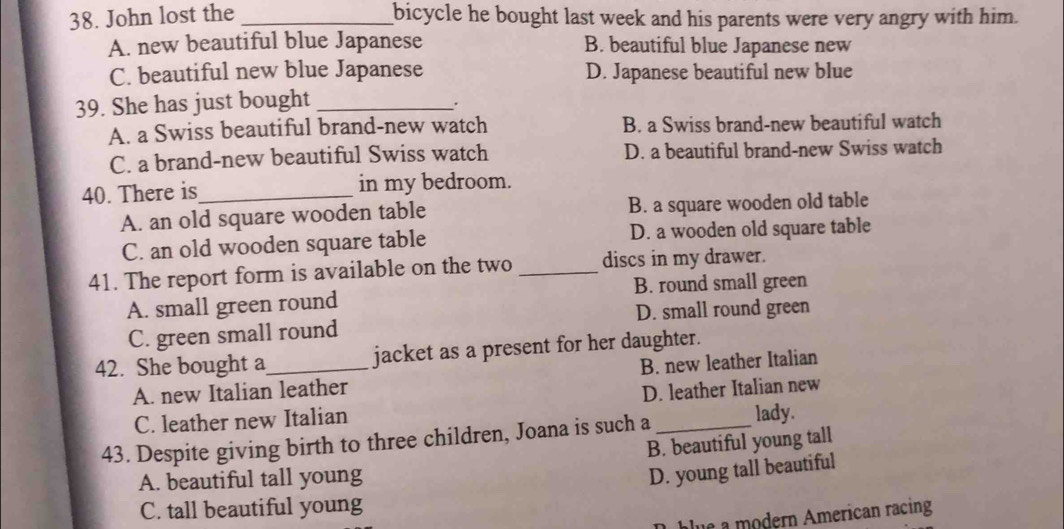 John lost the _bicycle he bought last week and his parents were very angry with him.
A. new beautiful blue Japanese B. beautiful blue Japanese new
C. beautiful new blue Japanese D. Japanese beautiful new blue
39. She has just bought_
.
A. a Swiss beautiful brand-new watch B. a Swiss brand-new beautiful watch
C. a brand-new beautiful Swiss watch D. a beautiful brand-new Swiss watch
40. There is_ in my bedroom.
A. an old square wooden table B. a square wooden old table
C. an old wooden square table D. a wooden old square table
41. The report form is available on the two _discs in my drawer.
A. small green round B. round small green
C. green small round D. small round green
42. She bought a_ jacket as a present for her daughter.
A. new Italian leather B. new leather Italian
D. leather Italian new
C. leather new Italian
43. Despite giving birth to three children, Joana is such a _lady.
B. beautiful young tall
A. beautiful tall young
D. young tall beautiful
C. tall beautiful young
blue a modern American racing