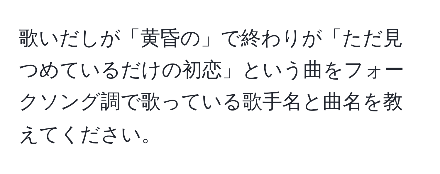 歌いだしが「黄昏の」で終わりが「ただ見つめているだけの初恋」という曲をフォークソング調で歌っている歌手名と曲名を教えてください。