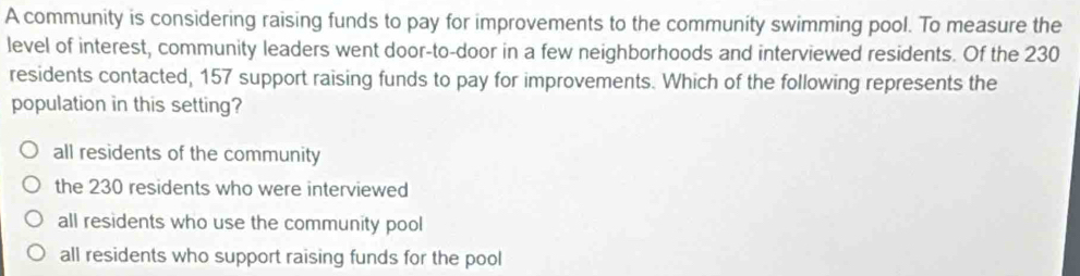 A community is considering raising funds to pay for improvements to the community swimming pool. To measure the
level of interest, community leaders went door-to-door in a few neighborhoods and interviewed residents. Of the 230
residents contacted, 157 support raising funds to pay for improvements. Which of the following represents the
population in this setting?
all residents of the community
the 230 residents who were interviewed
all residents who use the community pool
all residents who support raising funds for the pool