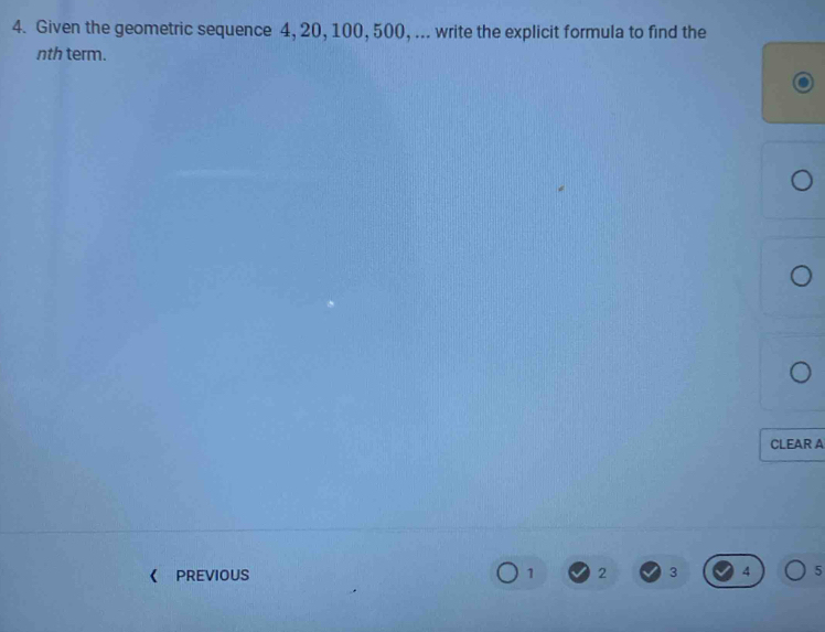 Given the geometric sequence 4, 20, 100, 500, ... write the explicit formula to find the 
nth term. 
CLEAR A 
《 PREVIOUS 1 2 3 4 5