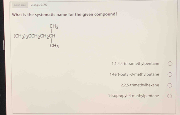 wiì hào い>j 0.75
What is the systematic name for the given compound?
(CH_3)_3COH_2CH_2CH_2CH
1, 1, 4, 4 -tetramethylpentane
1-tert-butyl- 3 -methylbutane
2, 2, 5 -trimethylhexane
1-isopropyl -4 -methylpentane