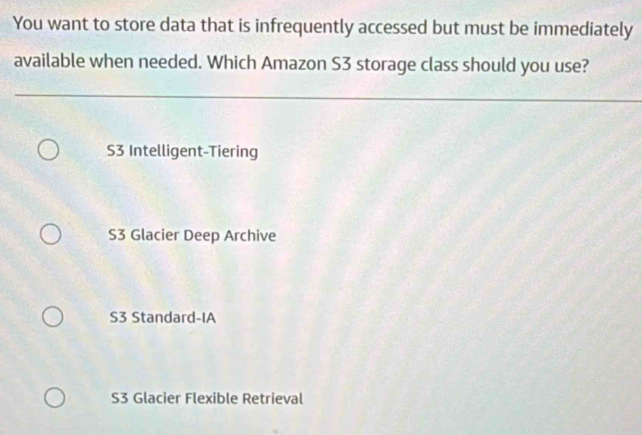 You want to store data that is infrequently accessed but must be immediately
available when needed. Which Amazon S3 storage class should you use?
S3 Intelligent-Tiering
S3 Glacier Deep Archive
S3 Standard-IA
S3 Glacier Flexible Retrieval