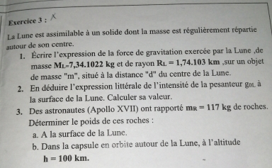 La Lune est assimilable à un solide dont la masse est régulièrement répartie 
autour de son centre. 
1. Écrire l'expression de la force de gravitation exercée par la Lune ,de 
masse M_L=7,34.1022 kg et de rayon R_L=1,74.103km ,sur un objet 
de masse "m", situé à la distance "d" du centre de la Lune. 
2. En déduire l'expression littérale de l'intensité de la pesanteur got à 
la surface de la Lune. Calculer sa valeur. 
3. Des astronautes (Apollo XVII) ont rapporté m_R=117kg de roches. 
Déterminer le poids de ces roches : 
a. A la surface de la Lune. 
b. Dans la capsule en orbite autour de la Lune, à l'altitude
h=100km.