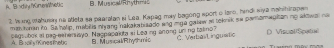 A. Bodily/Kinesthetic B. Musical/Rhythmic
2. Is ng mahusay na atleta sa paaralan si Lea. Kapag may bagong sport o laro, hindi siya nahihirapan
matutunan ito. Sa halip, mabilis niyang nakakabisado ang mga galaw at teknik sa pamamagitaning aktwal na
pagsubok at pag-eehersisyo. Nagpapakita si Lea ng anong uri ng talino? D. Visual/Spatial
A. Bodily/Kinesthetic B. Musical/Rhythmic C. Verbal/Linguistic
wind may mhe