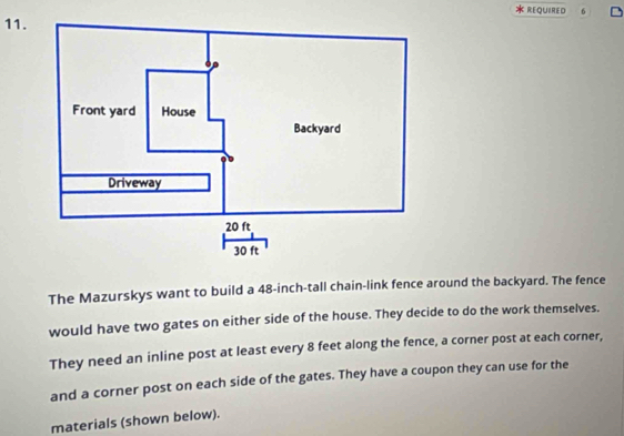 REQUIRED 6 
11. 
The Mazurskys want to build a 48-inch -tall chain-link fence around the backyard. The fence 
would have two gates on either side of the house. They decide to do the work themselves. 
They need an inline post at least every 8 feet along the fence, a corner post at each corner, 
and a corner post on each side of the gates. They have a coupon they can use for the 
materials (shown below).