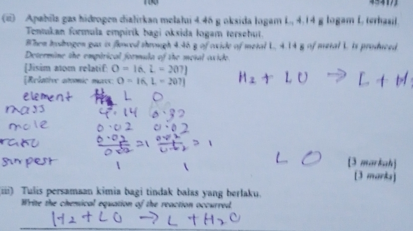 Apabila gas hidrogen dialirkan melalui 4.46 g oksida Iogam L., 4,14 g logam L, terhasil. 
Tentukan formula empirík bagi oksida logam tersehut. 
When Iodrogen gas is flowed through 4.46 g of oxide of metal L, 4.14 g of metal L. is produced 
Determine the emptrical formula of the metal oxide. 
[Jisim atom relatif: O=16,L=207]
[Relative atomic mavs: O=I6, L=207]
[3 markah] 
13 mark 
(iii) Tulis persamaan kimia bagi tindak balas yang berlaku. 
Write the chemical equation of the reaction occurred