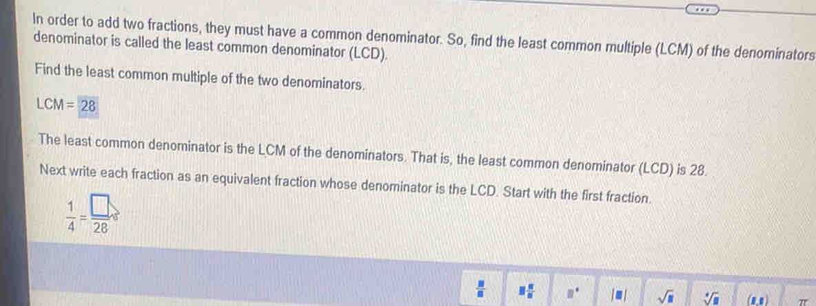 In order to add two fractions, they must have a common denominator. So, find the least common multiple (LCM) of the denominators 
denominator is called the least common denominator (LCD). 
Find the least common multiple of the two denominators.
LCM=28
The least common denominator is the LCM of the denominators. That is, the least common denominator (LCD) is 28. 
Next write each fraction as an equivalent fraction whose denominator is the LCD. Start with the first fraction.
 1/4 = □ /28 s
 □ /□   3 6/8  □° |□ | sqrt(□ ) sqrt[4](□ ) (1,1) π