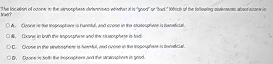 The location of ozone in the atmosphere determines whether it is "good" or "bad." Which of the following statements about oxone is
true?
A. Ozone in the troposphere is harmful, and ozone in the stratosphere is beneficial.
B. Ozone in both the troposphere and the stratosphere is bad.
C. Ozone in the stratosphere is harmful, and ozone in the troposphere is beneficial.
D. Ozone in both the troposphere and the stratosphere is good.