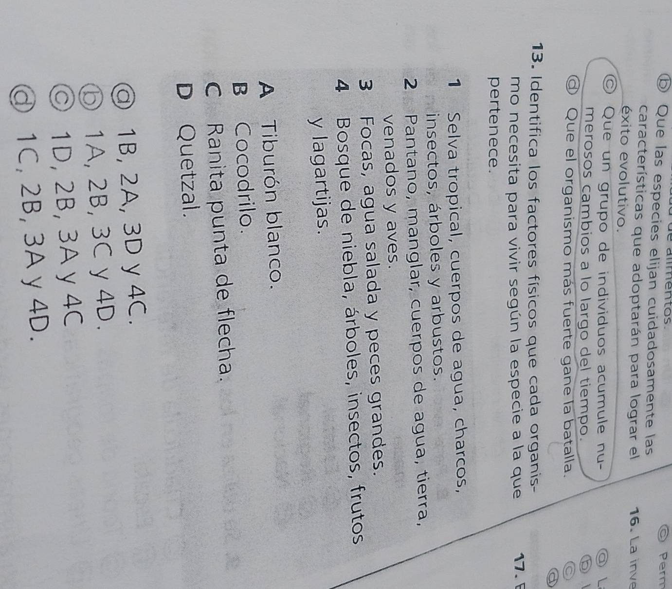 de alímentos. Perm
ⓑ Que las especies elijan cuidadosamente las
características que adoptarán para lograr el 16. La inve
éxito evolutivo.
Que un grupo de individuos acumule nu- a L
merosos cambios a lo largo del tiempo. ⑤
ơ Que el organismo más fuerte gane la batalla. ◎
a
13. Identifica los factores físicos que cada organis-
mo necesita para vivir según la especie a la que
17. 
pertenece.
1 Selva tropical, cuerpos de agua, charcos,
insectos, árboles y arbustos.
2 Pantano, manglar, cuerpos de agua, tierra,
venados y aves.
3 Focas, agua salada y peces grandes.
4 Bosque de niebla, árboles, insectos, frutos
y lagartijas.
A Tiburón blanco.
B Cocodrilo.
C Ranita punta de flecha.
D Quetzal.
@ 1B, 2A, 3D y 4C.
⑤ 1A, 2B, 3C y 4D.
◎ 1D, 2B, 3A y 4C
ⓓ 1C, 2B, 3A y 4D.