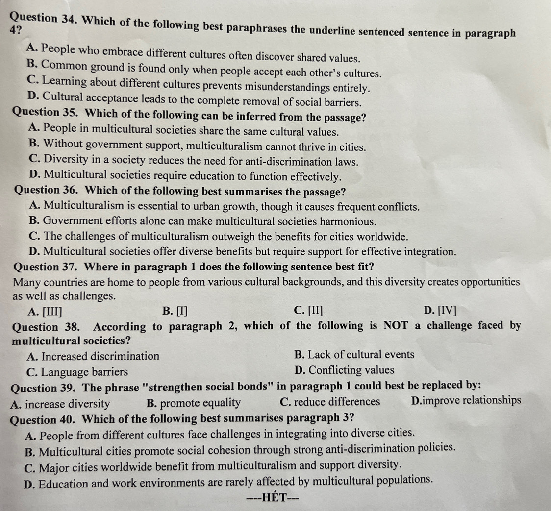 Which of the following best paraphrases the underline sentenced sentence in paragraph
4?
A. People who embrace different cultures often discover shared values.
B. Common ground is found only when people accept each other’s cultures.
C. Learning about different cultures prevents misunderstandings entirely.
D. Cultural acceptance leads to the complete removal of social barriers.
Question 35. Which of the following can be inferred from the passage?
A. People in multicultural societies share the same cultural values.
B. Without government support, multiculturalism cannot thrive in cities.
C. Diversity in a society reduces the need for anti-discrimination laws.
D. Multicultural societies require education to function effectively.
Question 36. Which of the following best summarises the passage?
A. Multiculturalism is essential to urban growth, though it causes frequent conflicts.
B. Government efforts alone can make multicultural societies harmonious.
C. The challenges of multiculturalism outweigh the benefits for cities worldwide.
D. Multicultural societies offer diverse benefits but require support for effective integration.
Question 37. Where in paragraph 1 does the following sentence best fit?
Many countries are home to people from various cultural backgrounds, and this diversity creates opportunities
as well as challenges.
A. [III] B. [I] C. [II] D. [IV]
Question 38. According to paragraph 2, which of the following is NOT a challenge faced by
multicultural societies?
A. Increased discrimination B. Lack of cultural events
C. Language barriers D. Conflicting values
Question 39. The phrase "strengthen social bonds" in paragraph 1 could best be replaced by:
A. increase diversity B. promote equality C. reduce differences D.improve relationships
Question 40. Which of the following best summarises paragraph 3?
A. People from different cultures face challenges in integrating into diverse cities.
B. Multicultural cities promote social cohesion through strong anti-discrimination policies.
C. Major cities worldwide benefit from multiculturalism and support diversity.
D. Education and work environments are rarely affected by multicultural populations.
===-HÉT--=