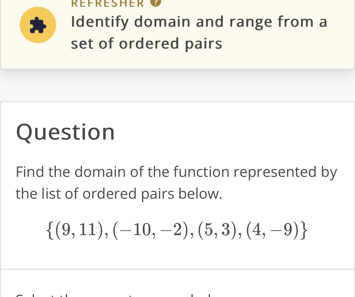 REFRESHER 
Identify domain and range from a 
set of ordered pairs 
Question 
Find the domain of the function represented by 
the list of ordered pairs below.
 (9,11),(-10,-2),(5,3),(4,-9)