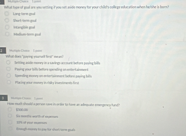 What type of goal are you setting if you set aside money for your child's college education when he/she is born?
Long-term goal
Short-term goal
Intangible goal
Medium-term goal
Multiple Chaice 1 paint
What does "paying yourself first" mean?
Setting aside money in a savings account before paying bills
Paying your bills before spending on entertainment
Spending money on entertainment before paying bills
Placing your money in risky investments first
3 Multiple Choice 1 point
How much should a person save in order to have an adequate emergency fund?
$500.00
Six months worth of expenses
10% of your expenses
Enough money to pay for short term goals