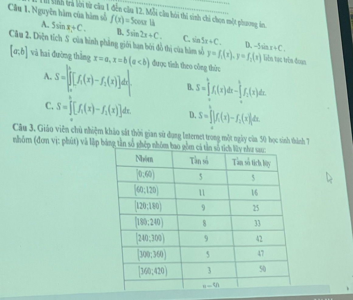 Nguyên hàm của hàm số f(x)=5cos x1a
H sinh trả lời từ câu 1 đến câu 12. Mỗi câu hỏi thí sinh chỉ chọn một phương án.
A. Ssin x+C. B. 5sin 2x+C. C. sin 5x+C. D、 -5sin x+C.
Câu 2. Diện tích S của hình phẳng giới hạn bởi đồ thị của hàm số y=f_1(x),y=f_2(x) liên tục trên đoạn
[a;b] và hai đường thăng x=a,x=b(a được tỉnh theo công thức
A. S=∈t _0^(h[f_1)(x)-f_1(x)]dx|.
B. S=∈tlimits _0^(hf_1)(x)dx-∈tlimits _2^(hf_2)(x)dx.
C. S=∈tlimits _1^(b[f_1)(x)-f_1(x)]dx.
D. S=∈t |f_1(x)-f_2(x)|dx.
Câu 3. Giáo viên chủ nhiệm khảo sát thời gian sử dụng Internet trong một ngày của 50 học sinh thành 7
nhóm (đơn vị: phút) và lập bả