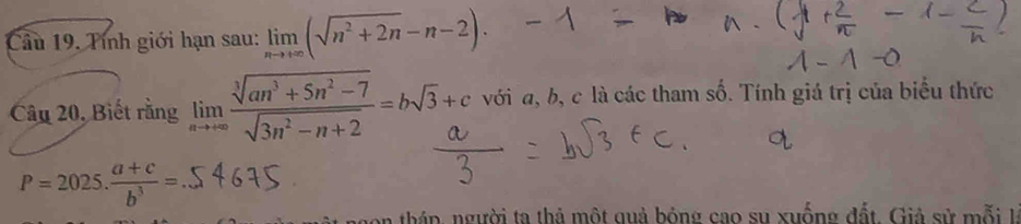 Câầu 19, Tính giới hạn sau: limlimits _nto +∈fty (sqrt(n^2+2n)-n-2). 
Câu 20, Biết rằng limlimits _nto +∈fty  (sqrt[3](an^3+5n^2-7))/sqrt(3n^2-n+2) =bsqrt(3)+c với a, b, c là các tham số. Tính giá trị của biểu thức
P=2025. (a+c)/b^3 =
n thán, người ta thả một quả bóng cao su xuống đất . Giả sử mỗi t