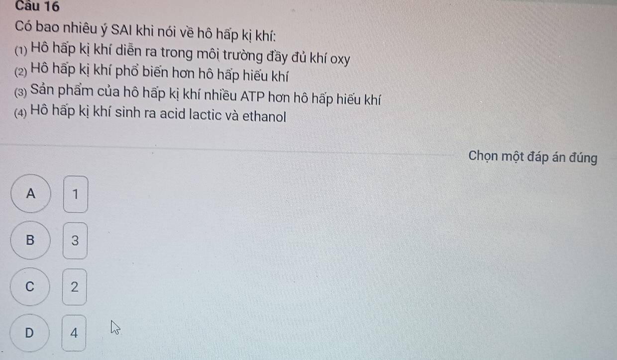 Có bao nhiêu ý SAI khi nói về hô hấp kị khí:
(1) Hô hấp kị khí diễn ra trong môi trường đầy đủ khí oxy
(2) Hô hấp kị khí phổ biến hơn hô hấp hiếu khí
(3) Sản phẩm của hô hấp kị khí nhiều ATP hơn hô hấp hiếu khí
(4) Hồ hấp kị khí sinh ra acid lactic và ethanol
Chọn một đáp án đúng
A 1
B 3
C 2
D 4