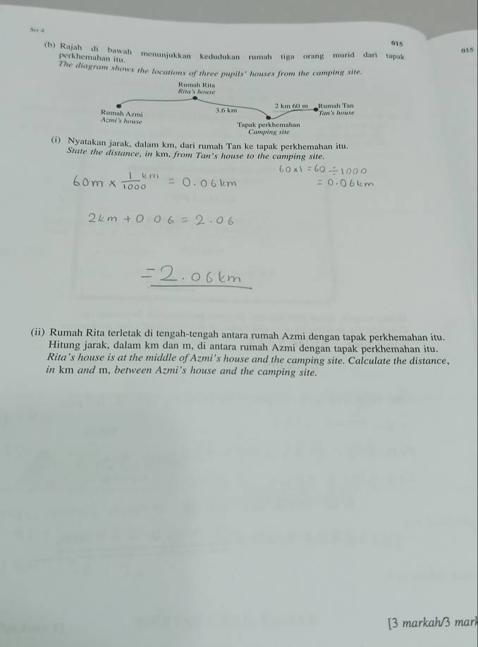 Ses a 015 
015 
(b) Rajah di bawah menunjukkan kedudukan rumah tiga orang murid dari tapak 
perkhemahan itu. 
The diagram shows the locations of three pupils' houses from the camping site 
(i) Nyatakan jarak, dalam km, dari rumah Tan ke tapak perkhemahan itu. 
State the distance, in km, from Tan's house to the camping site. 
(ii) Rumah Rita terletak di tengah-tengah antara rumah Azmi dengan tapak perkhemahan itu. 
Hitung jarak, dalam km dan m, di antara rumah Azmi dengan tapak perkhemahan itu. 
Rita’s house is at the middle of Azmi's house and the camping site. Calculate the distance, 
in km and m, between Azmi’s house and the camping site. 
[3 markah/3 mark