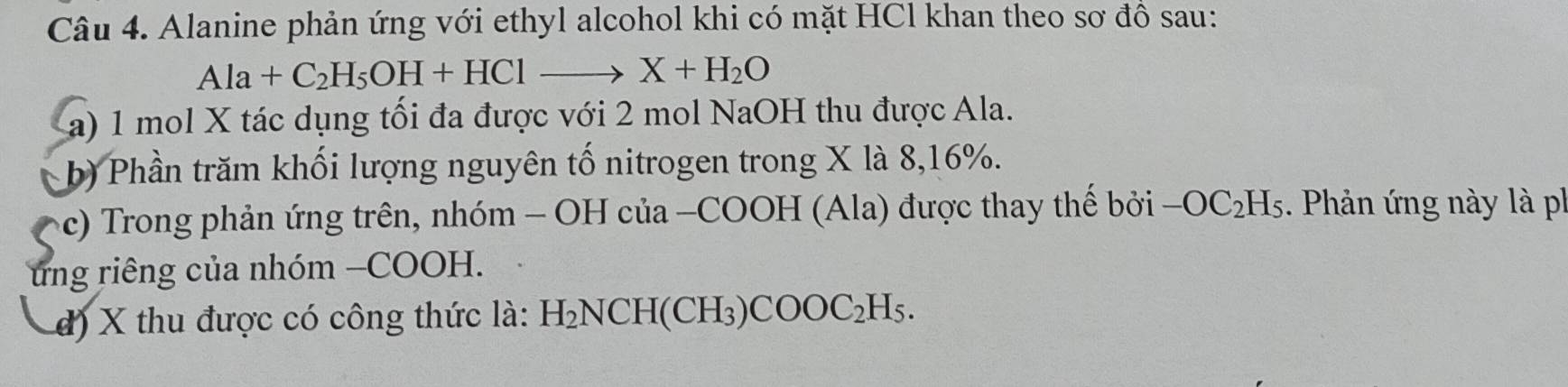 Alanine phản ứng với ethyl alcohol khi có mặt HCl khan theo sơ đồ sau:
Ala+C_2H_5OH+HClto X+H_2O
a) 1 mol X tác dụng tối đa được với 2 mol NaOH thu được Ala. 
b) Phần trăm khối lượng nguyên tố nitrogen trong X là 8, 16%. 
(c) Trong phản ứng trên, nhóm - OH của -COOH (Ala) được thay thế bởi -OC_2H_5. Phản ứng này là ph 
ung riêng của nhóm −COOH. 
d) X thu được có công thức là: H_2NCH(CH_3)COOC_2H_5.