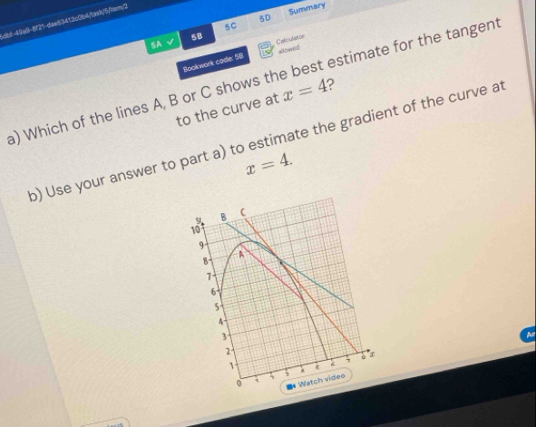 5D Summary 
dbt-42a9-8f21-dae53412c0b4/1ak/5/Mem/2 
5C 
5B 
5A 
alomed 
Bookwork code: 58 Caliculator 
a) Which of the lines A, B or C shows the best estimate for the tangent ? x=4
to the curve at 
o) Use your answer to part a) to estimate the gradient of the curve at
x=4. 
A