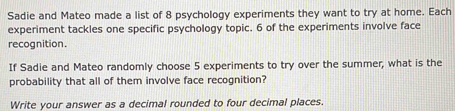 Sadie and Mateo made a list of 8 psychology experiments they want to try at home. Each 
experiment tackles one specific psychology topic. 6 of the experiments involve face 
recognition. 
If Sadie and Mateo randomly choose 5 experiments to try over the summer, what is the 
probability that all of them involve face recognition? 
Write your answer as a decimal rounded to four decimal places.