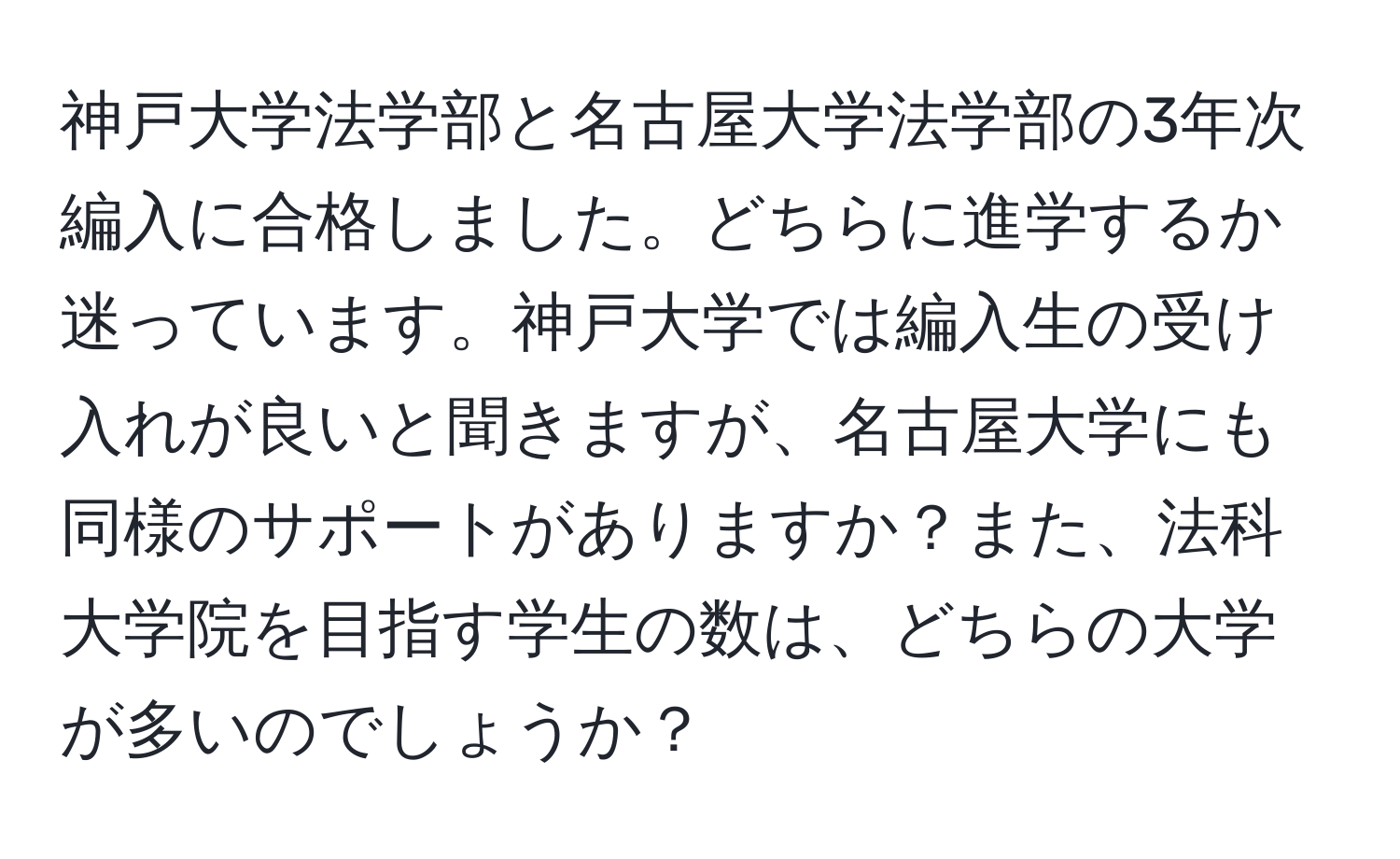 神戸大学法学部と名古屋大学法学部の3年次編入に合格しました。どちらに進学するか迷っています。神戸大学では編入生の受け入れが良いと聞きますが、名古屋大学にも同様のサポートがありますか？また、法科大学院を目指す学生の数は、どちらの大学が多いのでしょうか？