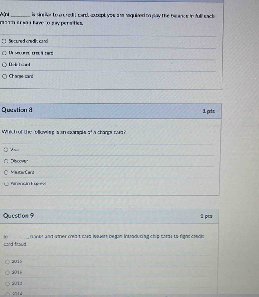 A(n) _is similar to a credit card, except you are required to pay the balance in full each
month or you have to pay penalties.
Secured credit card
Unsecured credit card
Debit card
Charge card
Question 8 1 pts
Which of the following is an example of a charge card?
Visa
Discover
MasterCard
American Express
Question 9 1 pts
In _, banks and other credit card issuers began introducing chip cards to fight credit
card fraud.
2015
2016
2013
2014