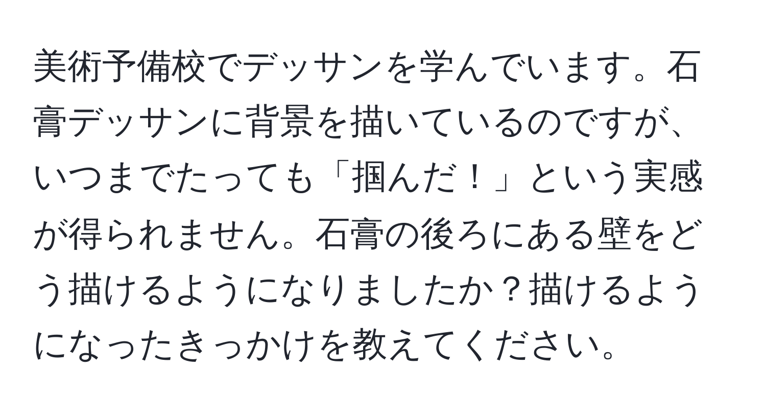 美術予備校でデッサンを学んでいます。石膏デッサンに背景を描いているのですが、いつまでたっても「掴んだ！」という実感が得られません。石膏の後ろにある壁をどう描けるようになりましたか？描けるようになったきっかけを教えてください。