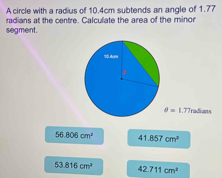 A circle with a radius of 10.4cm subtends an angle of 1.77
radians at the centre. Calculate the area of the minor
segment.
θ =1.77 radians
56.806cm^2
41.857cm^2
53.816cm^2
42.711cm^2