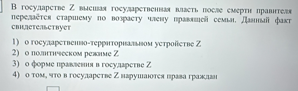 В государстве Ζ высшая государственная власть после смерти правителя 
передаётся старшему по возрасту члену правяшей семьи. Данньй факт 
свидетельствует 
1) о госуларственно-территориальном устройстве Ζ 
2) о политическом режиме Z 
3) о форме правления в государстве Ζ 
4) о τомό чτо вгосударстве Ζ нарушаются права граждан