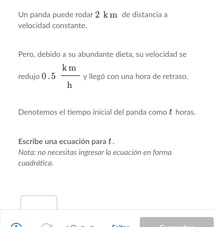 Un panda puede rodar 2 k m de distancia a 
velocidad constante. 
Pero, debido a su abundante dieta, su velocidad se 
... 
redujo 0.5 km/h  y llegó con una hora de retraso. 
Denotemos el tiempo inicial del panda como t horas. 
Escribe una ecuación para t . 
Nota: no necesitas ingresar la ecuación en forma 
cuadrática. 
□