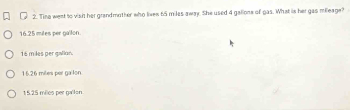 Tina went to visit her grandmother who lives 65 miles away. She used 4 gallons of gas. What is her gas mileage?
16.25 miles per gallon.
16 miles per gallon.
16.26 miles per gallon.
15.25 miles per gallon.