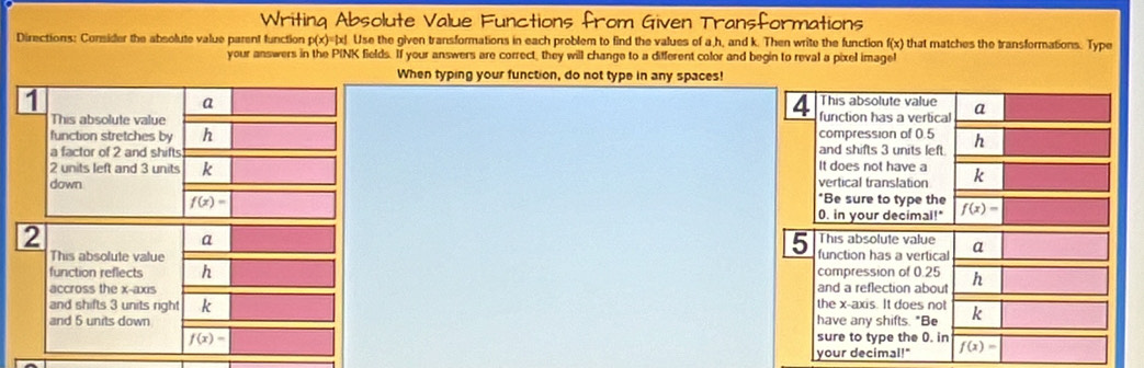 Writing Absolute Value Functions from Given Transformations 
Directions: Consider the absolute value parent function p(x)=|x|. Use the given transformations in each problem to find the values of a, h, and k. Then write the function f(x) that matches the transformations. Type 
your answers in the PINK fields. If your answers are correct, they will change to a different color and begin to reval a pixel image! 
When typing your function, do not type in any spaces! 
1 
a 
4 This absolute value 
This absolute value function has a vertical a 
function stretches by h
a factor of 2 and shifts compression of 0.5 and shifts 3 units left h
2 units left and 3 units k It does not have a 
down vertical translation k
f(x)=
*Be sure to type the
0. in your decimal!" f(x)=
2 This absolute value a 
a 
5 
This absolute value function has a vertical 
compression of 0.25
function reflects h and a reflection about h
accross the x-axis 
and shifts 3 units right k the x-axis. It does not 
and 5 units down have any shifts. "Be k
f(x)= sure to type the 0. in f(x)=
your decimal!"