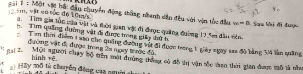 12.5m, vật có tốc độ 10m/s. gài 1 : Một vật bắt đầu chuyển động thẳng nhanh dần đều với vận tốc đầu v_0=0. Sau khi đi được 
a. Tìm gia tốc của vật và thời gian vật đi được quãng đường 12,5m đầu tiên. 
b. Tìm quãng đường vật đi được trong giây thứ 6. 
c. Tìm thời điểm t sao cho quãng đường vật đi được trong 1 giãy ngay sau đó bằng 3/4 lần quãng 
đường vật đi được trong 2s ngay trước đó. 
hình vẽ. 
gài 2. Một người chạy bộ trên một đường thăng có đồ thị vận tốc theo thời gian được mô tả như 
) Hãy mô tả chuyền động của người chỉ