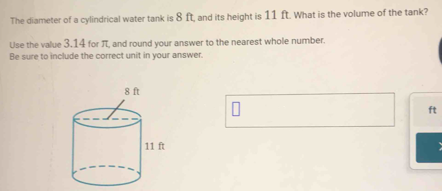 The diameter of a cylindrical water tank is 8 ft, and its height is 11 ft. What is the volume of the tank? 
Use the value 3.14 for π, and round your answer to the nearest whole number. 
Be sure to include the correct unit in your answer.
ft