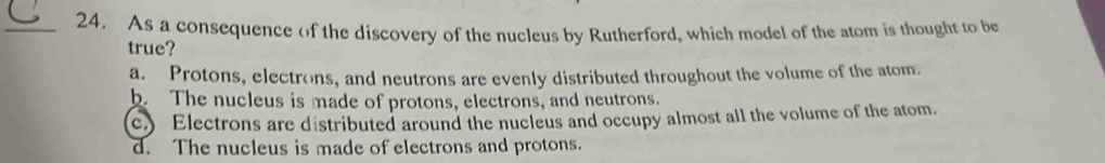 As a consequence of the discovery of the nucleus by Rutherford, which model of the atom is thought to be
true?
a. Protons, electrons, and neutrons are evenly distributed throughout the volume of the atom.
b. The nucleus is made of protons, electrons, and neutrons.
c.) Electrons are distributed around the nucleus and occupy almost all the volume of the atom.
d. The nucleus is made of electrons and protons.