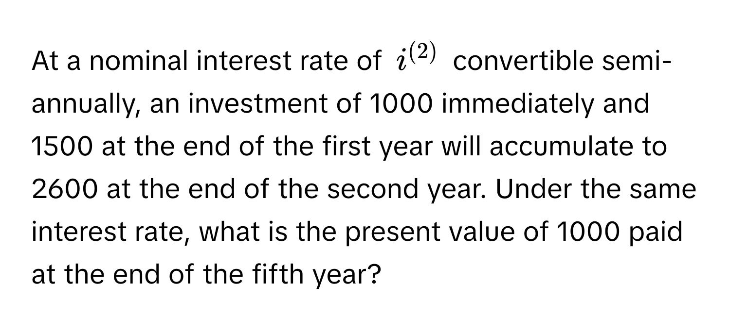 At a nominal interest rate of $i^((2))$ convertible semi-annually, an investment of 1000 immediately and 1500 at the end of the first year will accumulate to 2600 at the end of the second year. Under the same interest rate, what is the present value of 1000 paid at the end of the fifth year?