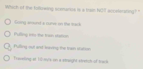 Which of the following scenarios is a train NOT accelerating? *
Going around a curve on the track
Pulling into the train station
Pulling out and leaving the train station
Traveling at 10 m/s on a straight stretch of track