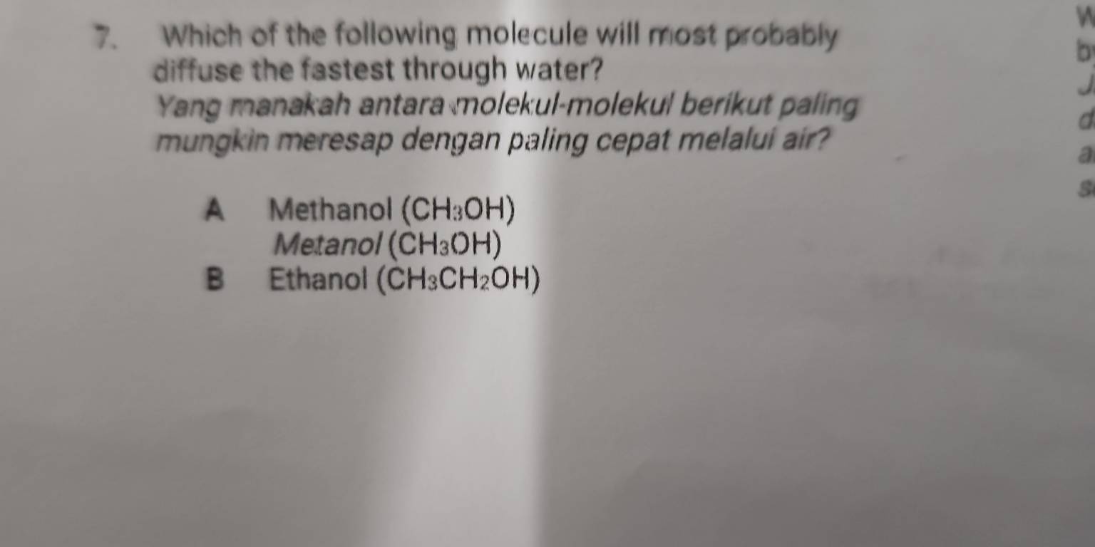 Which of the following molecule will most probably
b
diffuse the fastest through water?
Yang manakah antara molekul-molekul berikut paling
d
mungkin meresap dengan paling cepat melalui air?
a
s
A Methanol (CH_3OH)
Metanol (CH_3OH)
B Ethanol (CH_3CH_2OH)