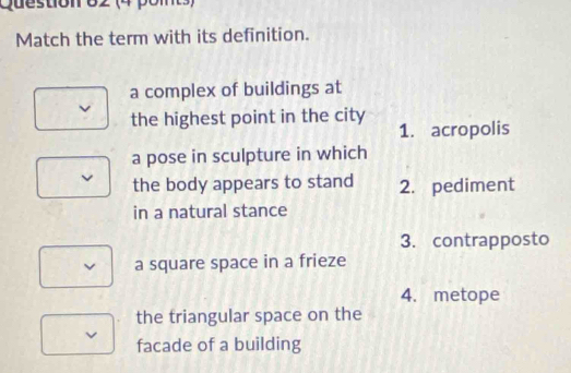 (4 pom)
Match the term with its definition.
a complex of buildings at
the highest point in the city
1. acropolis
a pose in sculpture in which
the body appears to stand 2. pediment
in a natural stance
3. contrapposto
a square space in a frieze
4. metope
the triangular space on the
v
facade of a building