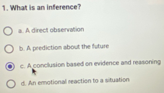 What is an inference?
a. A direct observation
b. A prediction about the future
c. A conclusion based on evidence and reasoning
d. An emotional reaction to a situation