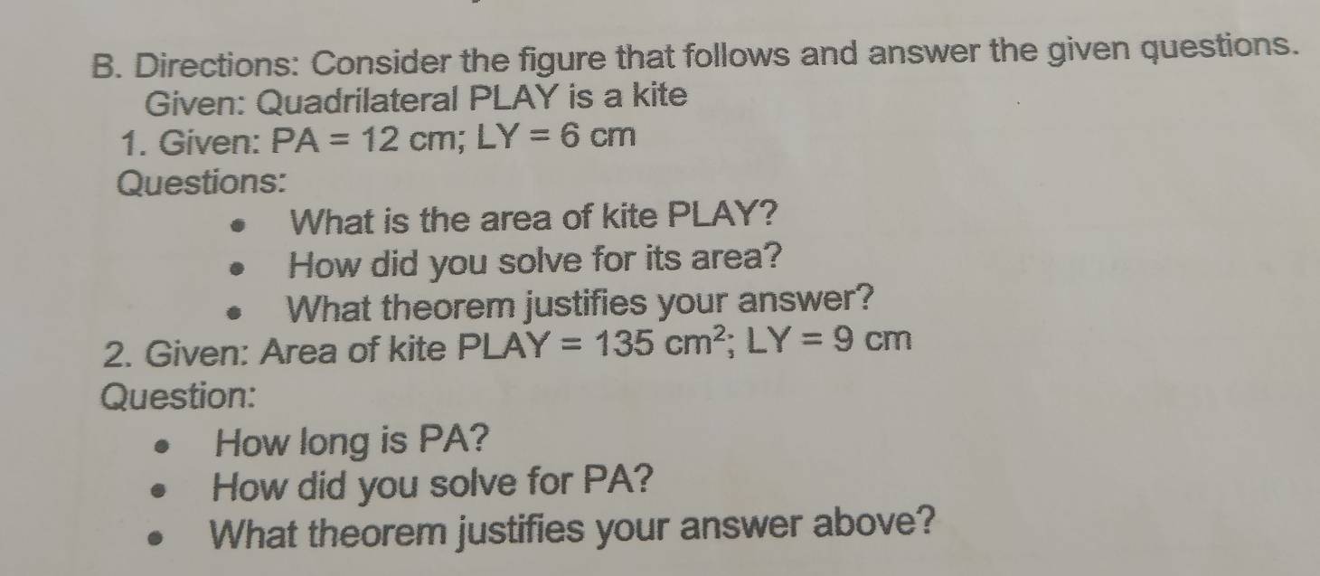 Directions: Consider the figure that follows and answer the given questions. 
Given: Quadrilateral PLAY is a kite 
1. Given: PA=12cm; LY=6cm
Questions: 
What is the area of kite PLAY? 
How did you solve for its area? 
What theorem justifies your answer? 
2. Given: Area of kite PLAY=135cm^2; LY=9cm
Question: 
How long is PA? 
How did you solve for PA? 
What theorem justifies your answer above?