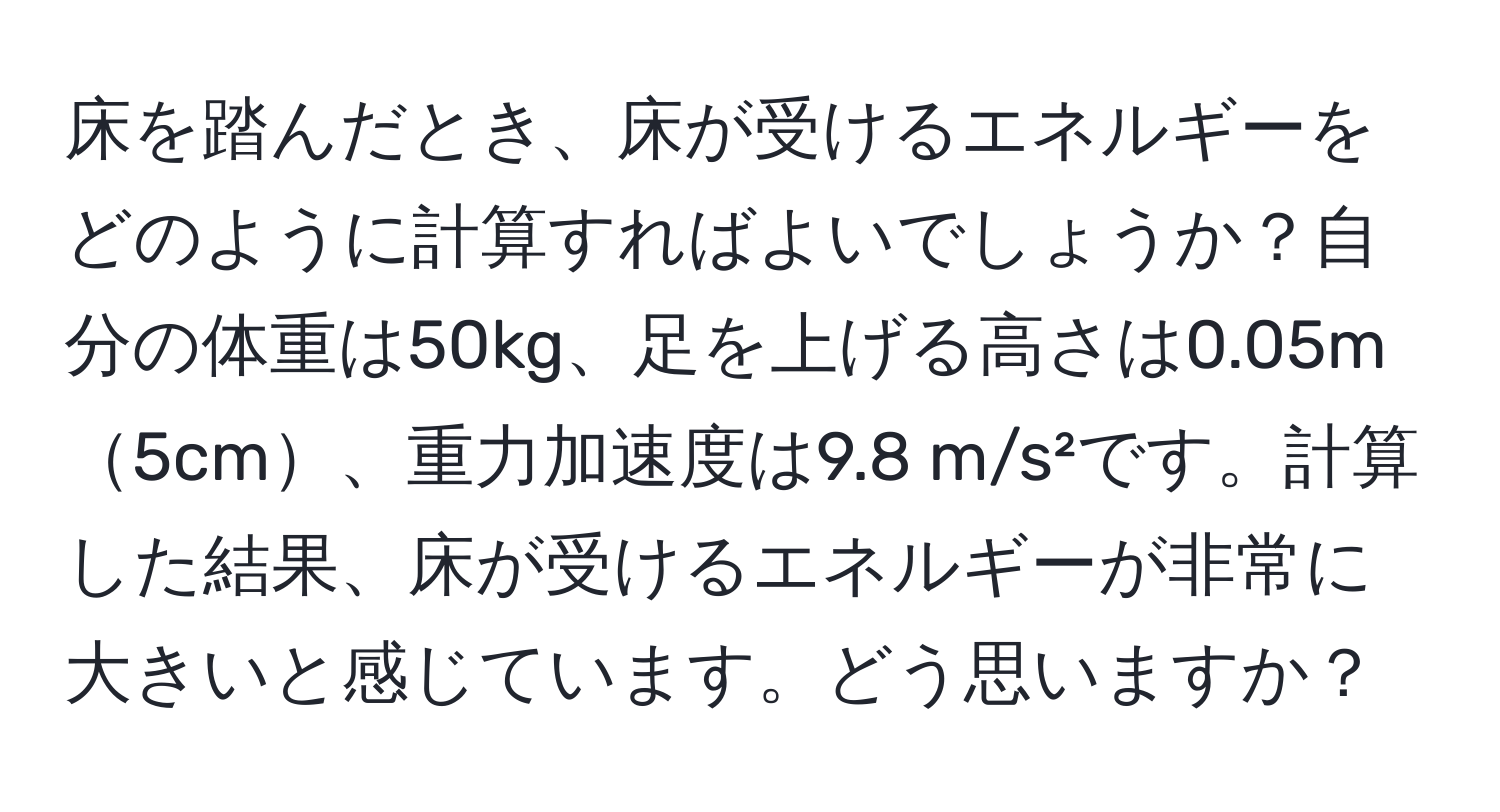 床を踏んだとき、床が受けるエネルギーをどのように計算すればよいでしょうか？自分の体重は50kg、足を上げる高さは0.05m5cm、重力加速度は9.8 m/s²です。計算した結果、床が受けるエネルギーが非常に大きいと感じています。どう思いますか？