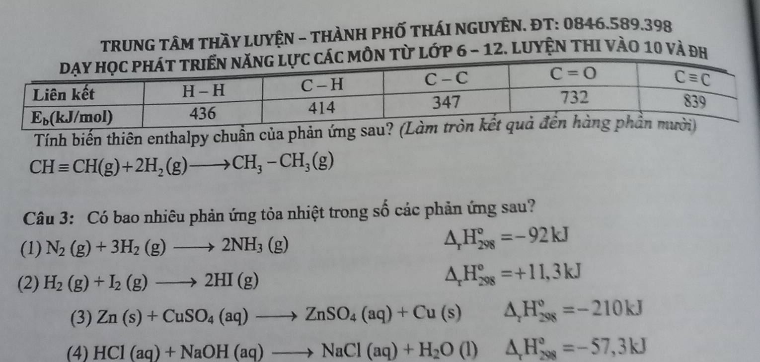 TRUNG TÂM tHầY LUYệN - tHÀNH PHỐ THÁI NGUYÊN. ĐT: 0846.589.398
từ lớp 6 - 12. Luyện thI vào 10 và đh
Tính biến thiên enthalpy chuẩn của phản ứng
CHequiv CH(g)+2H_2(g)to CH_3-CH_3(g)
Câu 3: Có bao nhiêu phản ứng tỏa nhiệt trong số các phản ứng sau?
(1) N_2(g)+3H_2(g)to 2NH_3(g)
△ _rH_(298)°=-92kJ
(2) H_2(g)+I_2(g)to 2HI(g)
△ _rH_(298)°=+11,3kJ
(3) Zn(s)+CuSO_4(aq)to ZnSO_4(aq)+Cu(s)△ _2H_(298)°=-210kJ
(4) HCl(aq)+NaOH(aq)to NaCl(aq)+H_2O(l)△ H_(208)°=-57,3kJ