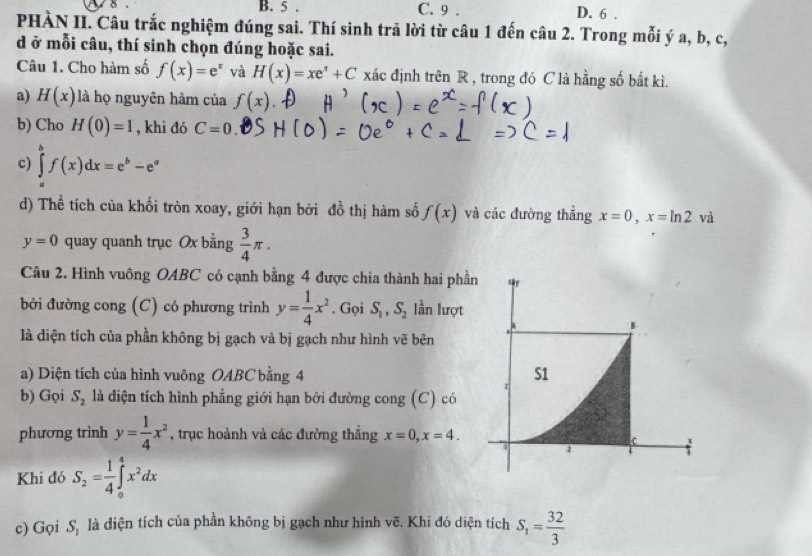 5 . C. 9 . D. 6 .
PHÀN II. Câu trắc nghiệm đúng sai. Thí sinh trả lời từ câu 1 đến câu 2. Trong mỗi ý a, b, c,
d ở mỗi câu, thí sinh chọn đúng hoặc sai.
Câu 1. Cho hàm số f(x)=e^x và H(x)=xe^x+C xác định trên R , trong đó C là hằng số bắt kì.
a) H(x) là họ nguyên hàm của f(x)
b) Cho H(0)=1 , khi đó C=0.
c) ∈tlimits _a^(bf(x)dx=e^b)-e^a
d) Thể tích của khối tròn xoay, giới hạn bởi đồ thị hàm số f(x) và các đường thẳng x=0,x=ln 2 và
y=0 quay quanh trục Ox bằng  3/4 π .
Câu 2. Hình vuông OABC có cạnh bằng 4 được chia thành hai phầ
bởi đường cong (C) có phương trình y= 1/4 x^2. Gọi S_1,S_2 lần lượt
là diện tích của phần không bị gạch và bị gạch như hình vẽ bên
a) Diện tích của hình vuông OABC bằng 4 
b) Gọi S_2 là diện tích hình phẳng giới hạn bởi đường cong (C) có
phương trình y= 1/4 x^2 , trục hoành và các đường thẳng x=0,x=4.
Khi đó S_2= 1/4 ∈tlimits _0^(4x^2)dx
c) Gọi S, là diện tích của phần không bị gạch như hình vẽ. Khi đó diện tích S_1= 32/3 