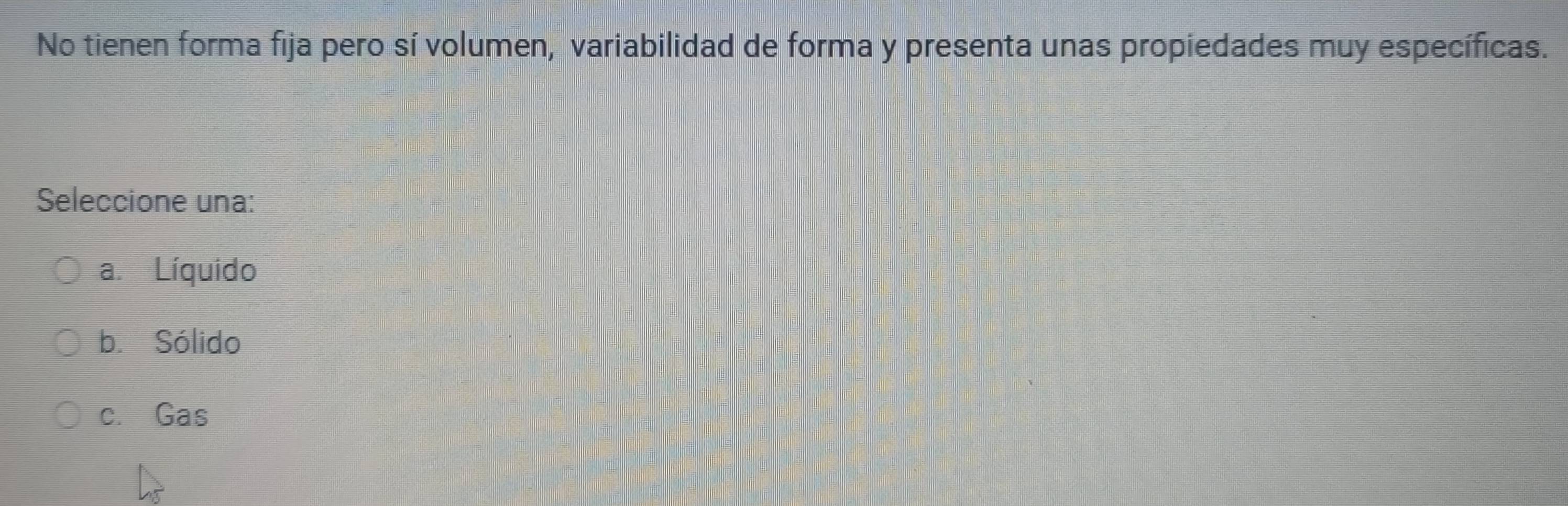 No tienen forma fija pero sí volumen, variabilidad de forma y presenta unas propiedades muy específicas.
Seleccione una:
a. Líquido
b. Sólido
c. Gas