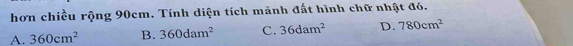 hơn chiều rộng 90cm. Tính diện tích mảnh đất hình chữ nhật đó.
A. 360cm^2 B. 360dam^2 C. 36dam^2 D. 780cm^2