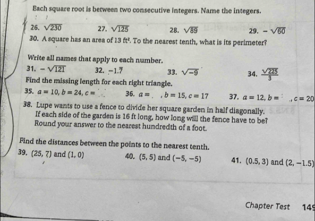 Each square root is between two consecutive integers. Name the integers. 
26. sqrt(230) 27. sqrt(125) 28. sqrt(89) 29. -sqrt(60)
30. A square has an area of 13ft^2. To the nearest tenth, what is its perimeter? 
Write all names that apply to each number. 
31. -sqrt(121) 32. -1.7 33. sqrt(-9) 34.  sqrt(225)/3 
Find the missing length for each right triangle. 
35. a=10, b=24, c= 36. a=., b=15, c=17 37. a=12, b=. c=20
38. Lupe wants to use a fence to divide her square garden in half diagonally. 
If each side of the garden is 16 ft long, how long will the fence have to be? 
Round your answer to the nearest hundredth of a foot. 
Find the distances between the points to the nearest tenth. 
39. (25,7) and (1,0) 40. (5,5) and (-5,-5) 41. (0.5,3) and (2,-1.5)
Chapter Test 149