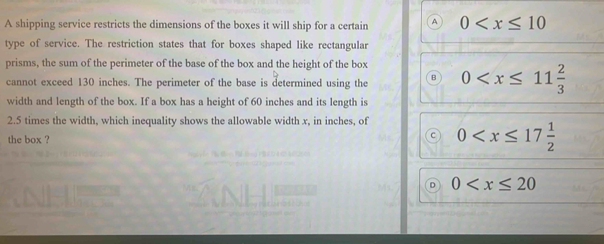 A shipping service restricts the dimensions of the boxes it will ship for a certain a 0
type of service. The restriction states that for boxes shaped like rectangular
prisms, the sum of the perimeter of the base of the box and the height of the box
cannot exceed 130 inches. The perimeter of the base is determined using the
0
width and length of the box. If a box has a height of 60 inches and its length is
2.5 times the width, which inequality shows the allowable width x, in inches, of
the box ?
C 0
D 0