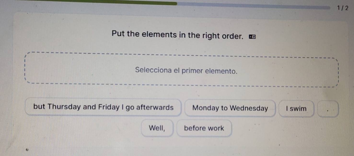 1 / 2 
Put the elements in the right order. 
Selecciona el primer elemento. 
but Thursday and Friday I go afterwards Monday to Wednesday I swim 
Well, before work