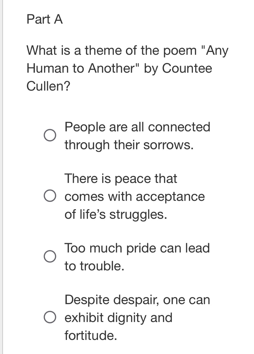 What is a theme of the poem "Any
Human to Another" by Countee
Cullen?
People are all connected
through their sorrows.
There is peace that
comes with acceptance
of life's struggles.
Too much pride can lead
to trouble.
Despite despair, one can
exhibit dignity and
fortitude.